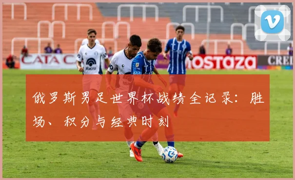 俄罗斯男足世界杯战绩全记录：胜场、积分与经典时刻
