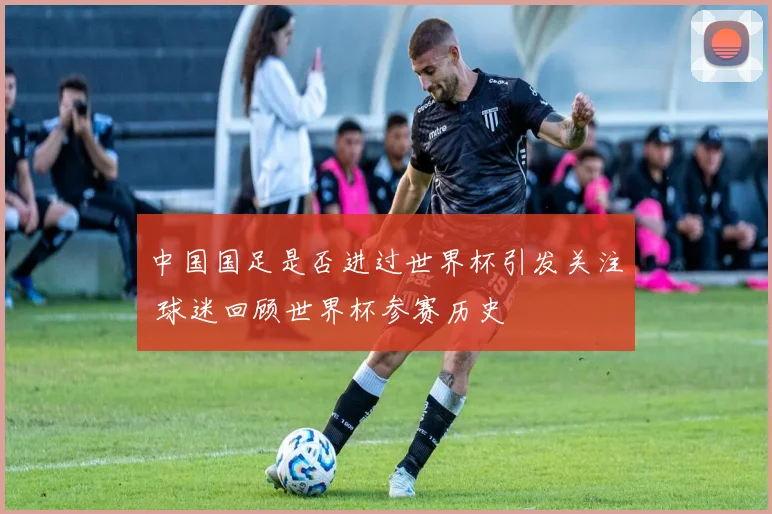 中国国足是否进过世界杯引发关注 球迷回顾世界杯参赛历史
