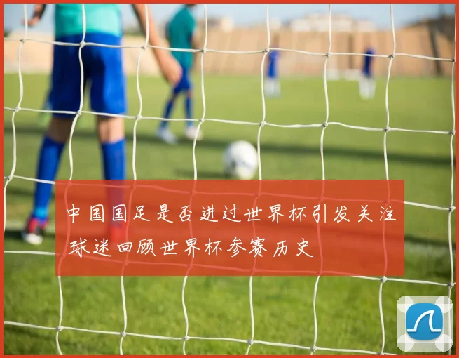 中国国足是否进过世界杯引发关注 球迷回顾世界杯参赛历史