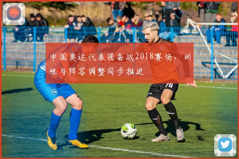 中国奥运代表团备战2018赛场,训练与阵容调整同步推进